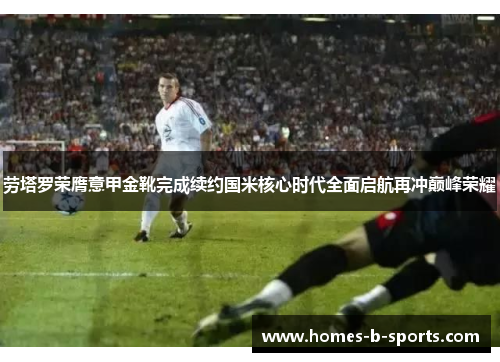 劳塔罗荣膺意甲金靴完成续约国米核心时代全面启航再冲巅峰荣耀